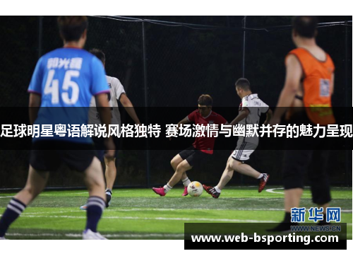 足球明星粤语解说风格独特 赛场激情与幽默并存的魅力呈现
