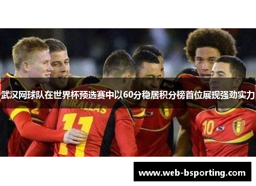 武汉网球队在世界杯预选赛中以60分稳居积分榜首位展现强劲实力